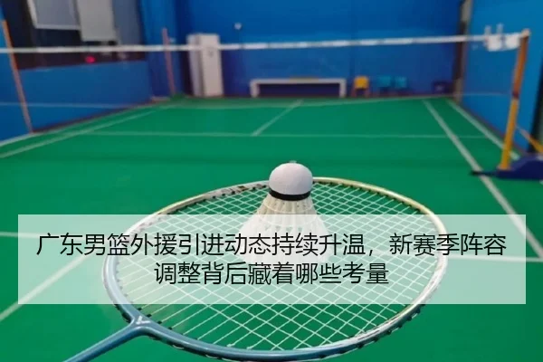 广东男篮外援引进动态持续升温，新赛季阵容调整背后藏着哪些考量